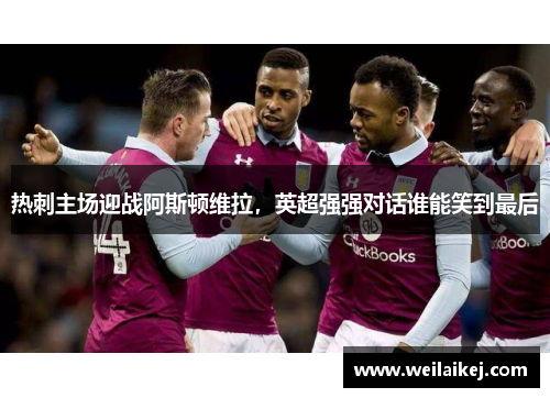 热刺主场迎战阿斯顿维拉，英超强强对话谁能笑到最后